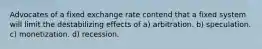 Advocates of a fixed exchange rate contend that a fixed system will limit the destabilizing effects of a) arbitration. b) speculation. c) monetization. d) recession.