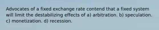 Advocates of a fixed exchange rate contend that a fixed system will limit the destabilizing effects of a) arbitration. b) speculation. c) monetization. d) recession.