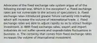 Advocates of the fixed exchange rate system argue all of the following except one. Which is the exception? a. Fixed exchange rates are not vulnerable to the actions of speculators. b. Fixed exchange rates introduced greater future certainty into trading which will increase the volume of international trade. c. Fixed exchange rates are able to adjust rapidly so as to attract foreign investment. d. With fixed exchange rates, export and import industries do not suffer severe and unpredictable fluctuations in business. e. The certainty that comes from fixed exchange rates increases the volume of international investment.