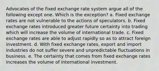 Advocates of the fixed exchange rate system argue all of the following except one. Which is the exception? a. Fixed exchange rates are not vulnerable to the actions of speculators. b. Fixed exchange rates introduced greater future certainty into trading which will increase the volume of international trade. c. Fixed exchange rates are able to adjust rapidly so as to attract foreign investment. d. With fixed exchange rates, export and import industries do not suffer severe and unpredictable fluctuations in business. e. The certainty that comes from fixed exchange rates increases the volume of international investment.