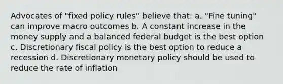 Advocates of "fixed policy rules" believe that: a. "Fine tuning" can improve macro outcomes b. A constant increase in the money supply and a balanced federal budget is the best option c. Discretionary <a href='https://www.questionai.com/knowledge/kPTgdbKdvz-fiscal-policy' class='anchor-knowledge'>fiscal policy</a> is the best option to reduce a recession d. Discretionary <a href='https://www.questionai.com/knowledge/kEE0G7Llsx-monetary-policy' class='anchor-knowledge'>monetary policy</a> should be used to reduce the rate of inflation