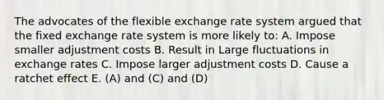 The advocates of the flexible exchange rate system argued that the fixed exchange rate system is more likely to: A. Impose smaller adjustment costs B. Result in Large fluctuations in exchange rates C. Impose larger adjustment costs D. Cause a ratchet effect E. (A) and (C) and (D)