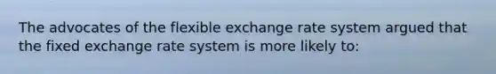 The advocates of the flexible exchange rate system argued that the fixed exchange rate system is more likely to: