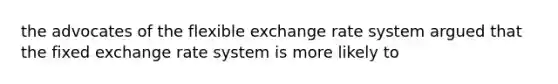 the advocates of the flexible exchange rate system argued that the fixed exchange rate system is more likely to