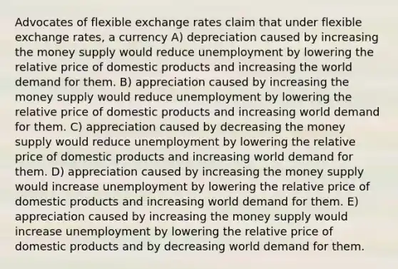 Advocates of flexible exchange rates claim that under flexible exchange rates, a currency A) depreciation caused by increasing the money supply would reduce unemployment by lowering the relative price of domestic products and increasing the world demand for them. B) appreciation caused by increasing the money supply would reduce unemployment by lowering the relative price of domestic products and increasing world demand for them. C) appreciation caused by decreasing the money supply would reduce unemployment by lowering the relative price of domestic products and increasing world demand for them. D) appreciation caused by increasing the money supply would increase unemployment by lowering the relative price of domestic products and increasing world demand for them. E) appreciation caused by increasing the money supply would increase unemployment by lowering the relative price of domestic products and by decreasing world demand for them.