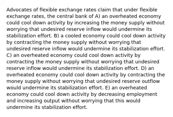 Advocates of flexible exchange rates claim that under flexible exchange rates, the central bank of A) an overheated economy could cool down activity by increasing the money supply without worrying that undesired reserve inflow would undermine its stabilization effort. B) a cooled economy could cool down activity by contracting the money supply without worrying that undesired reserve inflow would undermine its stabilization effort. C) an overheated economy could cool down activity by contracting the money supply without worrying that undesired reserve inflow would undermine its stabilization effort. D) an overheated economy could cool down activity by contracting the money supply without worrying that undesired reserve outflow would undermine its stabilization effort. E) an overheated economy could cool down activity by decreasing employment and increasing output without worrying that this would undermine its stabilization effort.