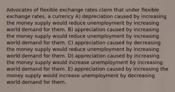 Advocates of flexible exchange rates claim that under flexible exchange rates, a currency A) depreciation caused by increasing the money supply would reduce unemployment by increasing world demand for them. B) appreciation caused by increasing the money supply would reduce unemployment by increasing world demand for them. C) appreciation caused by decreasing the money supply would reduce unemployment by increasing world demand for them. D) appreciation caused by increasing the money supply would increase unemployment by increasing world demand for them. E) appreciation caused by increasing the money supply would increase unemployment by decreasing world demand for them.