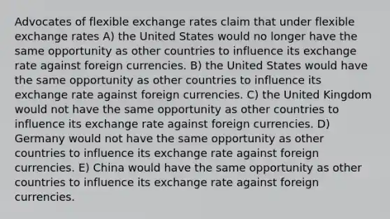 Advocates of flexible exchange rates claim that under flexible exchange rates A) the United States would no longer have the same opportunity as other countries to influence its exchange rate against foreign currencies. B) the United States would have the same opportunity as other countries to influence its exchange rate against foreign currencies. C) the United Kingdom would not have the same opportunity as other countries to influence its exchange rate against foreign currencies. D) Germany would not have the same opportunity as other countries to influence its exchange rate against foreign currencies. E) China would have the same opportunity as other countries to influence its exchange rate against foreign currencies.