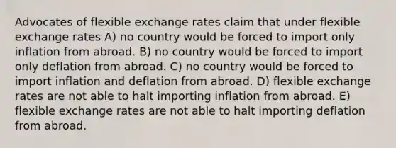 Advocates of flexible exchange rates claim that under flexible exchange rates A) no country would be forced to import only inflation from abroad. B) no country would be forced to import only deflation from abroad. C) no country would be forced to import inflation and deflation from abroad. D) flexible exchange rates are not able to halt importing inflation from abroad. E) flexible exchange rates are not able to halt importing deflation from abroad.