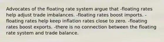 Advocates of the floating rate system argue that -floating rates help adjust trade imbalances. -floating rates boost imports. -floating rates help keep inflation rates close to zero. -floating rates boost exports. -there is no connection between the floating rate system and trade balance.