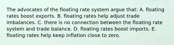 The advocates of the floating rate system argue that: A. floating rates boost exports. B. floating rates help adjust trade imbalances. C. there is no connection between the floating rate system and trade balance. D. floating rates boost imports. E. floating rates help keep inflation close to zero.