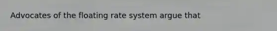 Advocates of the floating rate system argue that