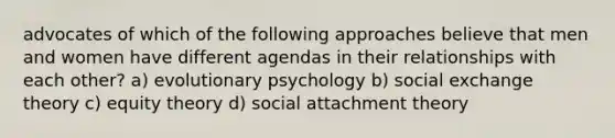 advocates of which of the following approaches believe that men and women have different agendas in their relationships with each other? a) evolutionary psychology b) social exchange theory c) equity theory d) social attachment theory