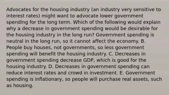 Advocates for the housing industry​ (an industry very sensitive to interest​ rates) might want to advocate lower government spending for the long term. Which of the following would explain why a decrease in government spending would be desirable for the housing industry in the long​ run? Government spending is neutral in the long​ run, so it cannot affect the economy. B. People buy​ houses, not​ governments, so less government spending will benefit the housing industry. C. Decreases in government spending decrease​ GDP, which is good for the housing industry. D. Decreases in government spending can reduce interest rates and crowd in investment. E. Government spending is​ inflationary, so people will purchase real​ assets, such as housing.