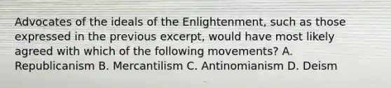 Advocates of the ideals of the Enlightenment, such as those expressed in the previous excerpt, would have most likely agreed with which of the following movements? A. Republicanism B. Mercantilism C. Antinomianism D. Deism