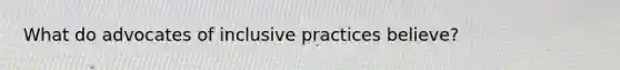 What do advocates of inclusive practices believe?