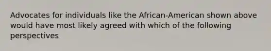 Advocates for individuals like the African-American shown above would have most likely agreed with which of the following perspectives