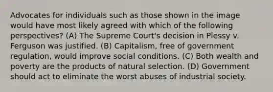 Advocates for individuals such as those shown in the image would have most likely agreed with which of the following perspectives? (A) The Supreme Court's decision in Plessy v. Ferguson was justified. (B) Capitalism, free of government regulation, would improve social conditions. (C) Both wealth and poverty are the products of natural selection. (D) Government should act to eliminate the worst abuses of industrial society.