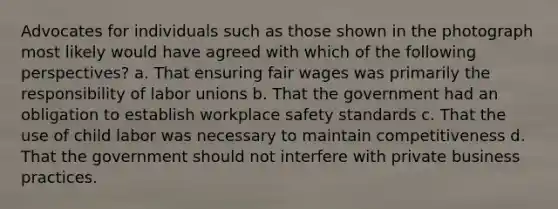 Advocates for individuals such as those shown in the photograph most likely would have agreed with which of the following perspectives? a. That ensuring fair wages was primarily the responsibility of <a href='https://www.questionai.com/knowledge/knfd2oEIT4-labor-unions' class='anchor-knowledge'>labor unions</a> b. That the government had an obligation to establish workplace safety standards c. That the use of child labor was necessary to maintain competitiveness d. That the government should not interfere with private business practices.