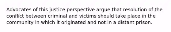 Advocates of this justice perspective argue that resolution of the conflict between criminal and victims should take place in the community in which it originated and not in a distant prison.