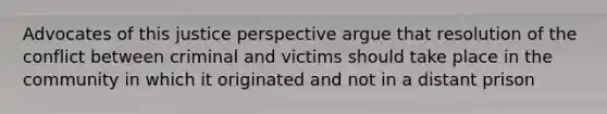 Advocates of this justice perspective argue that resolution of the conflict between criminal and victims should take place in the community in which it originated and not in a distant prison