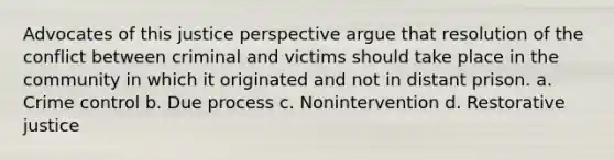 Advocates of this justice perspective argue that resolution of the conflict between criminal and victims should take place in the community in which it originated and not in distant prison. a. Crime control b. Due process c. Nonintervention d. Restorative justice