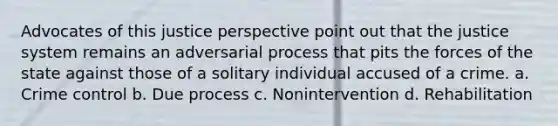 Advocates of this justice perspective point out that the justice system remains an adversarial process that pits the forces of the state against those of a solitary individual accused of a crime. a. Crime control b. Due process c. Nonintervention d. Rehabilitation