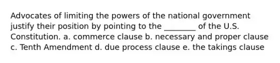 Advocates of limiting the <a href='https://www.questionai.com/knowledge/kKSx9oT84t-powers-of' class='anchor-knowledge'>powers of</a> the national government justify their position by pointing to the ________ of the U.S. Constitution. a. commerce clause b. necessary and proper clause c. Tenth Amendment d. due process clause e. the takings clause