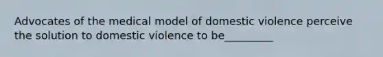 Advocates of the medical model of domestic violence perceive the solution to domestic violence to be_________