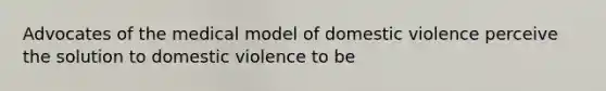 Advocates of the medical model of domestic violence perceive the solution to domestic violence to be