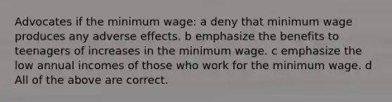 Advocates if the minimum wage: a deny that minimum wage produces any adverse effects. b emphasize the benefits to teenagers of increases in the minimum wage. c emphasize the low annual incomes of those who work for the minimum wage. d All of the above are correct.