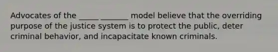 Advocates of the _____ _______ model believe that the overriding purpose of the justice system is to protect the public, deter criminal behavior, and incapacitate known criminals.