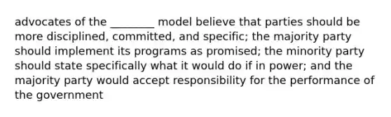 advocates of the ________ model believe that parties should be more disciplined, committed, and specific; the majority party should implement its programs as promised; the minority party should state specifically what it would do if in power; and the majority party would accept responsibility for the performance of the government