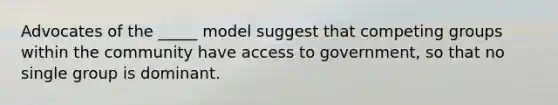 Advocates of the _____ model suggest that competing groups within the community have access to government, so that no single group is dominant.