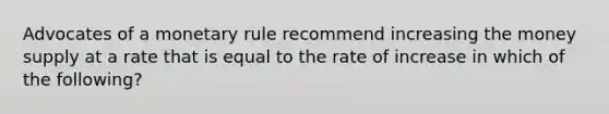 Advocates of a monetary rule recommend increasing the money supply at a rate that is equal to the rate of increase in which of the following?