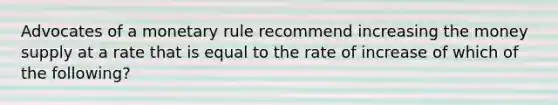 Advocates of a monetary rule recommend increasing the money supply at a rate that is equal to the rate of increase of which of the following?