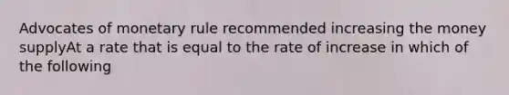 Advocates of monetary rule recommended increasing the money supplyAt a rate that is equal to the rate of increase in which of the following