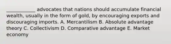 ​____________ advocates that nations should accumulate financial​ wealth, usually in the form of​ gold, by encouraging exports and discouraging imports. A. Mercantilism B. Absolute advantage theory C. Collectivism D. Comparative advantage E. Market economy