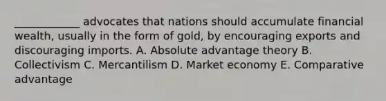 ​____________ advocates that nations should accumulate financial​ wealth, usually in the form of​ gold, by encouraging exports and discouraging imports. A. Absolute advantage theory B. Collectivism C. Mercantilism D. Market economy E. Comparative advantage