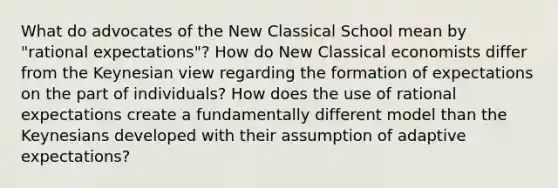 What do advocates of the New Classical School mean by "rational expectations"? How do New Classical economists differ from the Keynesian view regarding the formation of expectations on the part of individuals? How does the use of rational expectations create a fundamentally different model than the Keynesians developed with their assumption of adaptive expectations?