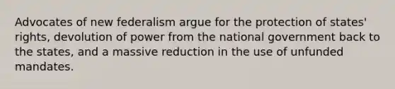 Advocates of new federalism argue for the protection of states' rights, devolution of power from the national government back to the states, and a massive reduction in the use of unfunded mandates.