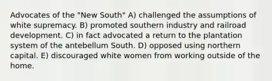 Advocates of the "New South" A) challenged the assumptions of white supremacy. B) promoted southern industry and railroad development. C) in fact advocated a return to the plantation system of the antebellum South. D) opposed using northern capital. E) discouraged white women from working outside of the home.