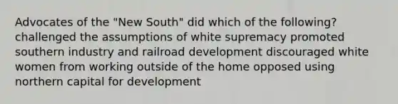 Advocates of the "New South" did which of the following? challenged the assumptions of white supremacy promoted southern industry and railroad development discouraged white women from working outside of the home opposed using northern capital for development