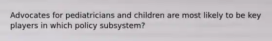 Advocates for pediatricians and children are most likely to be key players in which policy subsystem?