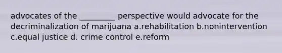 advocates of the _________ perspective would advocate for the decriminalization of marijuana a.rehabilitation b.nonintervention c.equal justice d. crime control e.reform