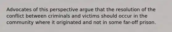 Advocates of this perspective argue that the resolution of the conflict between criminals and victims should occur in the community where it originated and not in some far-off prison.