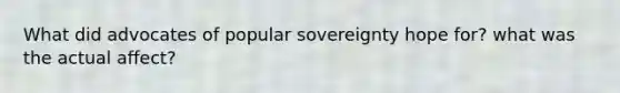 What did advocates of popular sovereignty hope for? what was the actual affect?