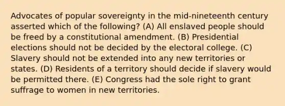 Advocates of popular sovereignty in the mid-nineteenth century asserted which of the following? (A) All enslaved people should be freed by a constitutional amendment. (B) Presidential elections should not be decided by the electoral college. (C) Slavery should not be extended into any new territories or states. (D) Residents of a territory should decide if slavery would be permitted there. (E) Congress had the sole right to grant suffrage to women in new territories.