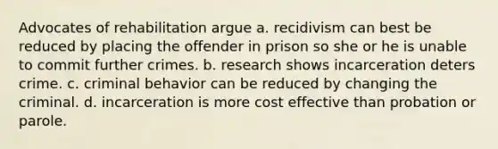 Advocates of rehabilitation argue a. recidivism can best be reduced by placing the offender in prison so she or he is unable to commit further crimes. b. research shows incarceration deters crime. c. criminal behavior can be reduced by changing the criminal. d. incarceration is more cost effective than probation or parole.