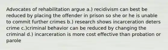 Advocates of rehabilitation argue a.) recidivism can best be reduced by placing the offender in prison so she or he is unable to commit further crimes b.) research shows incarceration deters crime c.)criminal behavior can be reduced by changing the criminal d.) incarceration is more cost effective than probation or parole